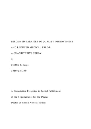 PERCEIVED BARRIERS TO QUALITY IMPROVEMENT
AND REDUCED MEDICAL ERROR:
A QUANTITATIVE STUDY
by
Cynthia J. Bergs
Copyright 2014
A Dissertation Presented in Partial Fulfillment
of the Requirements for the Degree
Doctor of Health Administration
 
