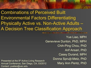 Combinations of Perceived Built
Environmental Factors Differentiating
Physically Active vs. Non-Active Adults –
A Decision Tree Classification Approach
                                                           Yue Liao, MPH
                                             Genevieve Dunton, PhD, MPH
                                                     Chih-Ping Chou, PhD
                                                          Arif Ansari, PhD
                                                      Casey Durand, MPH
                   th Active Living Research
                                                 Donna Spruijt-Metz, PhD
Presented at the 9
Annual Conference, San Diego, CA, 03/2012           Mary Ann Pentz, PhD
Contact: yueliao@usc.edu
 