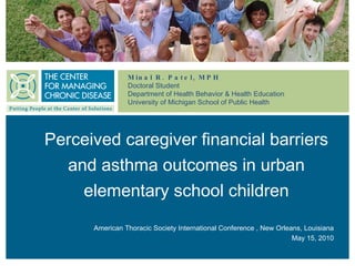 Minal R. Patel, MPH Doctoral Student Department of Health Behavior & Health Education  University of Michigan School of Public Health Perceived caregiver financial barriers and asthma outcomes in urban elementary school children American Thoracic Society International Conference , New Orleans, Louisiana May 15, 2010 
