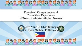 Nicolette Anne G. Ubas-Sumagaysay
Dr. Ryan Michael F. Oducado
Perceived Competence and
Transition Experience
of New Graduate Filipino Nurses
 