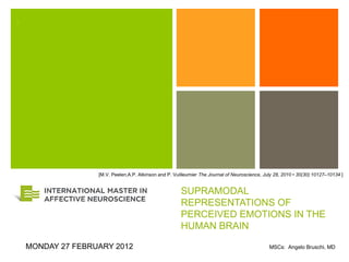 +




               [M.V. Peelen,A.P. Atkinson and P. Vuilleumier The Journal of Neuroscience, July 28, 2010 • 30(30):10127–10134 ]


                                                    SUPRAMODAL
                                                    REPRESENTATIONS OF
                                                    PERCEIVED EMOTIONS IN THE
                                                    HUMAN BRAIN

MONDAY 27 FEBRUARY 2012                                                                     MSCs: Angelo Bruschi, MD
 