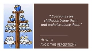 HOW TO
AVOID THIS PERCEPTION?
“ Everyone sees
shitheads below them,
and assholes above them.”
 
