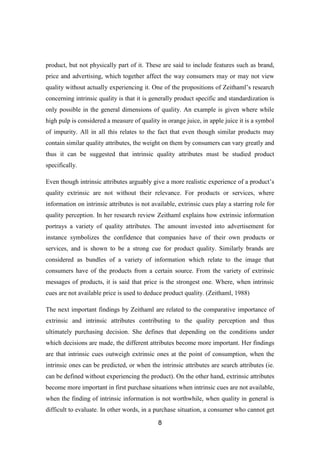 product, but not physically part of it. These are said to include features such as brand,
price and advertising, which together affect the way consumers may or may not view
quality without actually experiencing it. One of the propositions of Zeithaml’s research
concerning intrinsic quality is that it is generally product specific and standardization is
only possible in the general dimensions of quality. An example is given where while
high pulp is considered a measure of quality in orange juice, in apple juice it is a symbol
of impurity. All in all this relates to the fact that even though similar products may
contain similar quality attributes, the weight on them by consumers can vary greatly and
thus it can be suggested that intrinsic quality attributes must be studied product
specifically.
Even though intrinsic attributes arguably give a more realistic experience of a product’s
quality extrinsic are not without their relevance. For products or services, where
information on intrinsic attributes is not available, extrinsic cues play a starring role for
quality perception. In her research review Zeithaml explains how extrinsic information
portrays a variety of quality attributes. The amount invested into advertisement for
instance symbolizes the confidence that companies have of their own products or
services, and is shown to be a strong cue for product quality. Similarly brands are
considered as bundles of a variety of information which relate to the image that
consumers have of the products from a certain source. From the variety of extrinsic
messages of products, it is said that price is the strongest one. Where, when intrinsic
cues are not available price is used to deduce product quality. (Zeithaml, 1988)
The next important findings by Zeithaml are related to the comparative importance of
extrinsic and intrinsic attributes contributing to the quality perception and thus
ultimately purchasing decision. She defines that depending on the conditions under
which decisions are made, the different attributes become more important. Her findings
are that intrinsic cues outweigh extrinsic ones at the point of consumption, when the
intrinsic ones can be predicted, or when the intrinsic attributes are search attributes (ie.
can be defined without experiencing the product). On the other hand, extrinsic attributes
become more important in first purchase situations when intrinsic cues are not available,
when the finding of intrinsic information is not worthwhile, when quality in general is
difficult to evaluate. In other words, in a purchase situation, a consumer who cannot get
8

 