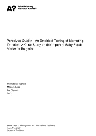 Perceived Quality - An Empirical Testing of Marketing
Theories: A Case Study on the Imported Baby Foods
Market in Bulgaria

International Business
Master's thesis
Iivo Stojanov
2012

Department of Management and International Business
Aalto University
School of Business
Powered by TCPDF (www.tcpdf.org)

 