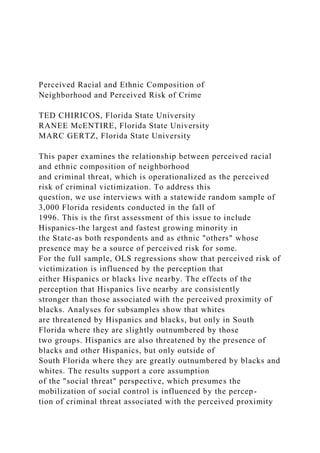 Perceived Racial and Ethnic Composition of
Neighborhood and Perceived Risk of Crime
TED CHIRICOS, Florida State University
RANEE McENTIRE, Florida State University
MARC GERTZ, Florida State University
This paper examines the relationship between perceived racial
and ethnic composition of neighborhood
and criminal threat, which is operationalized as the perceived
risk of criminal victimization. To address this
question, we use interviews with a statewide random sample of
3,000 Florida residents conducted in the fall of
1996. This is the first assessment of this issue to include
Hispanics-the largest and fastest growing minority in
the State-as both respondents and as ethnic "others" whose
presence may be a source of perceived risk for some.
For the full sample, OLS regressions show that perceived risk of
victimization is influenced by the perception that
either Hispanics or blacks live nearby. The effects of the
perception that Hispanics live nearby are consistently
stronger than those associated with the perceived proximity of
blacks. Analyses for subsamples show that whites
are threatened by Hispanics and blacks, but only in South
Florida where they are slightly outnumbered by those
two groups. Hispanics are also threatened by the presence of
blacks and other Hispanics, but only outside of
South Florida where they are greatly outnumbered by blacks and
whites. The results support a core assumption
of the "social threat" perspective, which presumes the
mobilization of social control is influenced by the percep-
tion of criminal threat associated with the perceived proximity
 