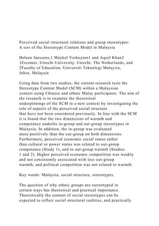 Perceived social structural relations and group stereotypes:
A test of the Stereotype Content Model in Malaysia
Heleen Janssens,1 Maykel Verkuyten1 and Aqeel Khan2
1Ercomer, Utrecht University, Utrecht, The Netherlands, and
2Faculty of Education, Universiti Teknologi Malaysia,
Johor, Malaysia
Using data from two studies, the current research tests the
Stereotype Content Model (SCM) within a Malaysian
context using Chinese and ethnic Malay participants. The aim of
the research is to examine the theoretical
underpinnings of the SCM in a new context by investigating the
role of aspects of the perceived social structure
that have not been considered previously. In line with the SCM
it is found that the two dimensions of warmth and
competence underlie in-group and out-group stereotypes in
Malaysia. In addition, the in-group was evaluated
more positively than the out-group on both dimensions.
Furthermore, perceived economic social status rather
than cultural or power status was related to out-group
competence (Study 1), and to out-group warmth (Studies
1 and 2). Higher perceived economic competition was weakly
and not consistently associated with less out-group
warmth, and political competition was not related to warmth.
Key words: Malaysia, social structure, stereotypes.
The question of why ethnic groups are stereotyped in
certain ways has theoretical and practical importance.
Theoretically the content of social stereotypes can be
expected to reflect social structural realities, and practically
 