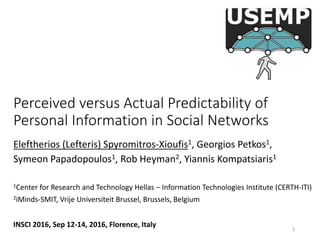 Perceived versus Actual Predictability of
Personal Information in Social Networks
Eleftherios (Lefteris) Spyromitros-Xioufis1, Georgios Petkos1,
Symeon Papadopoulos1, Rob Heyman2, Yiannis Kompatsiaris1
1Center for Research and Technology Hellas – Information Technologies Institute (CERTH-ITI)
2iMinds-SMIT, Vrije Universiteit Brussel, Brussels, Belgium
INSCI 2016, Sep 12-14, 2016, Florence, Italy 1
 