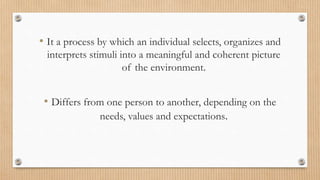 • It a process by which an individual selects, organizes and
interprets stimuli into a meaningful and coherent picture
of the environment.
• Differs from one person to another, depending on the
needs, values and expectations.
 