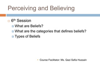 Perceiving and Believing
 6th Session
 What are Beliefs?
 What are the categories that defines beliefs?
 Types of Beliefs
 Course Facilitator: Ms. Qazi Safia Hussain
 
