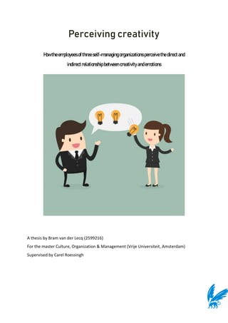 Perceiving creativity
Howtheemployeesofthreeself-managingorganizationsperceivethe directand
indirectrelationshipbetweencreativityandemotions
A thesis by Bram van der Lecq (2599216)
For the master Culture, Organization & Management (Vrije Universiteit, Amsterdam)
Supervised by Carel Roessingh
 