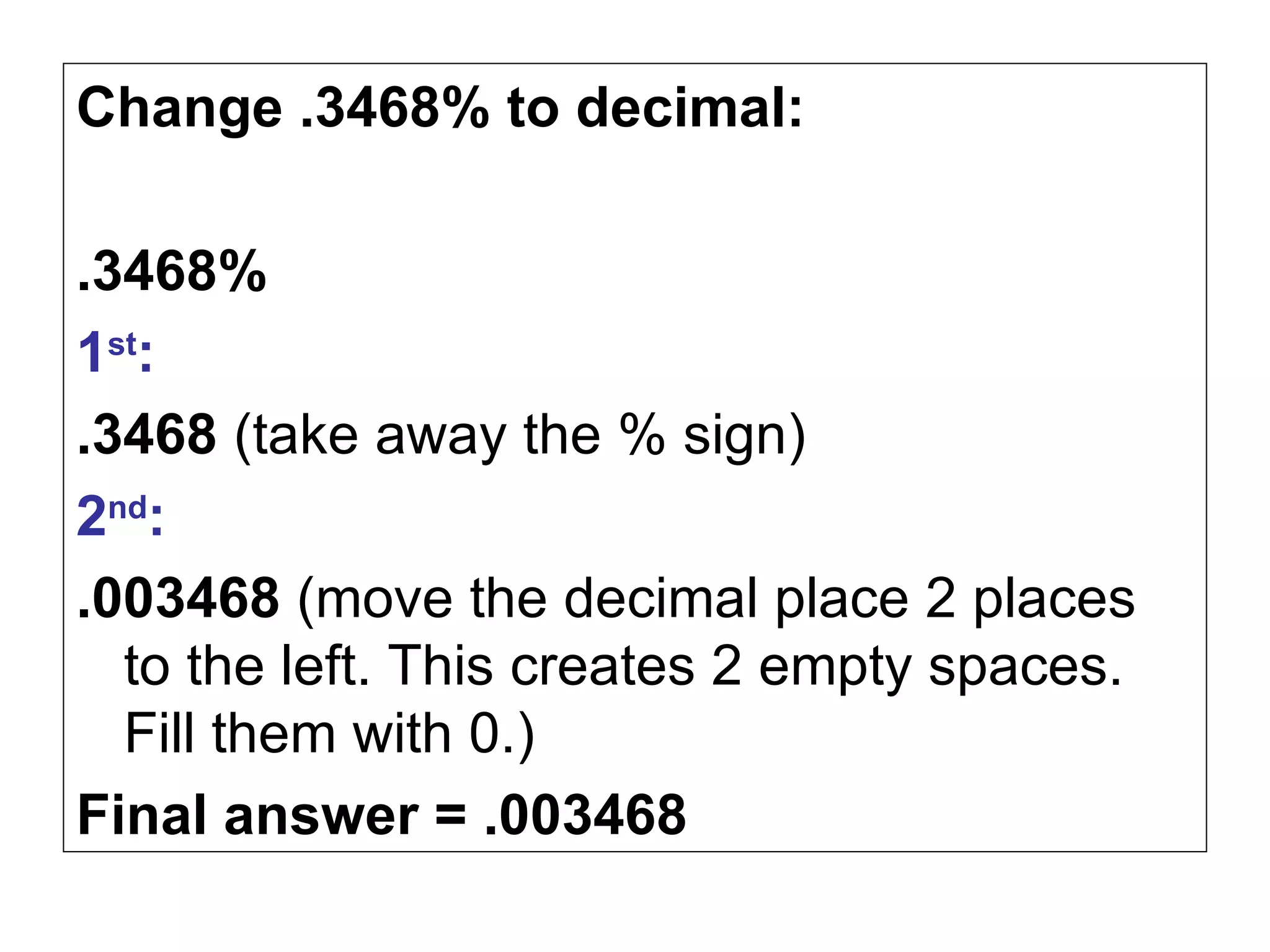 Change .3468% to decimal: .3468% 1 st :   .3468  (take away the % sign) 2 nd :   .003468  (move the decimal place 2 places to the left. This creates 2 empty spaces. Fill them with 0.) Final answer = .003468 