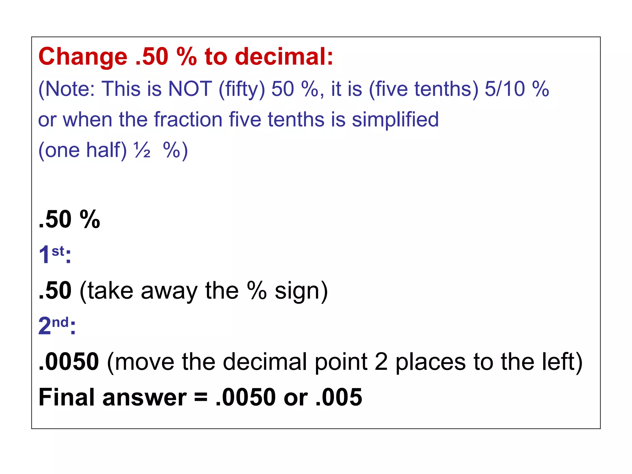 Change .50 % to decimal:  (Note: This is NOT (fifty) 50 %, it is (five tenths) 5/10 %  or when the fraction five tenths is simplified  (one half) ½  %) .50 % 1 st :   .50  (take away the % sign) 2 nd : .0050  (move the decimal point 2 places to the left) Final answer = .0050 or .005 