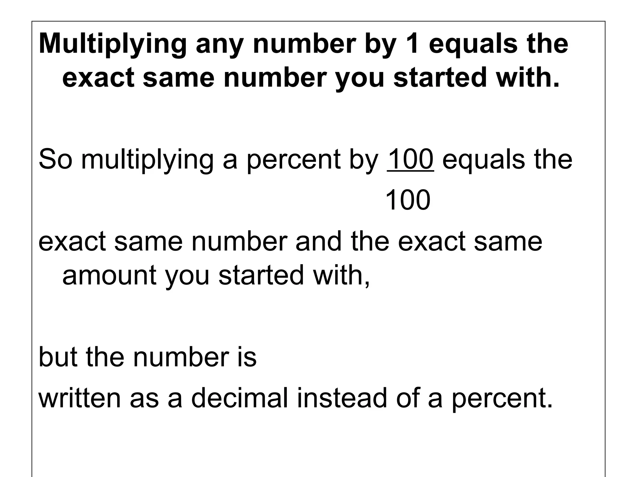 Multiplying any number by 1 equals the exact same number you started with. So multiplying a percent by  100  equals the  100  exact same number and the exact same amount you started with,  but the number is written as a decimal instead of a percent.  