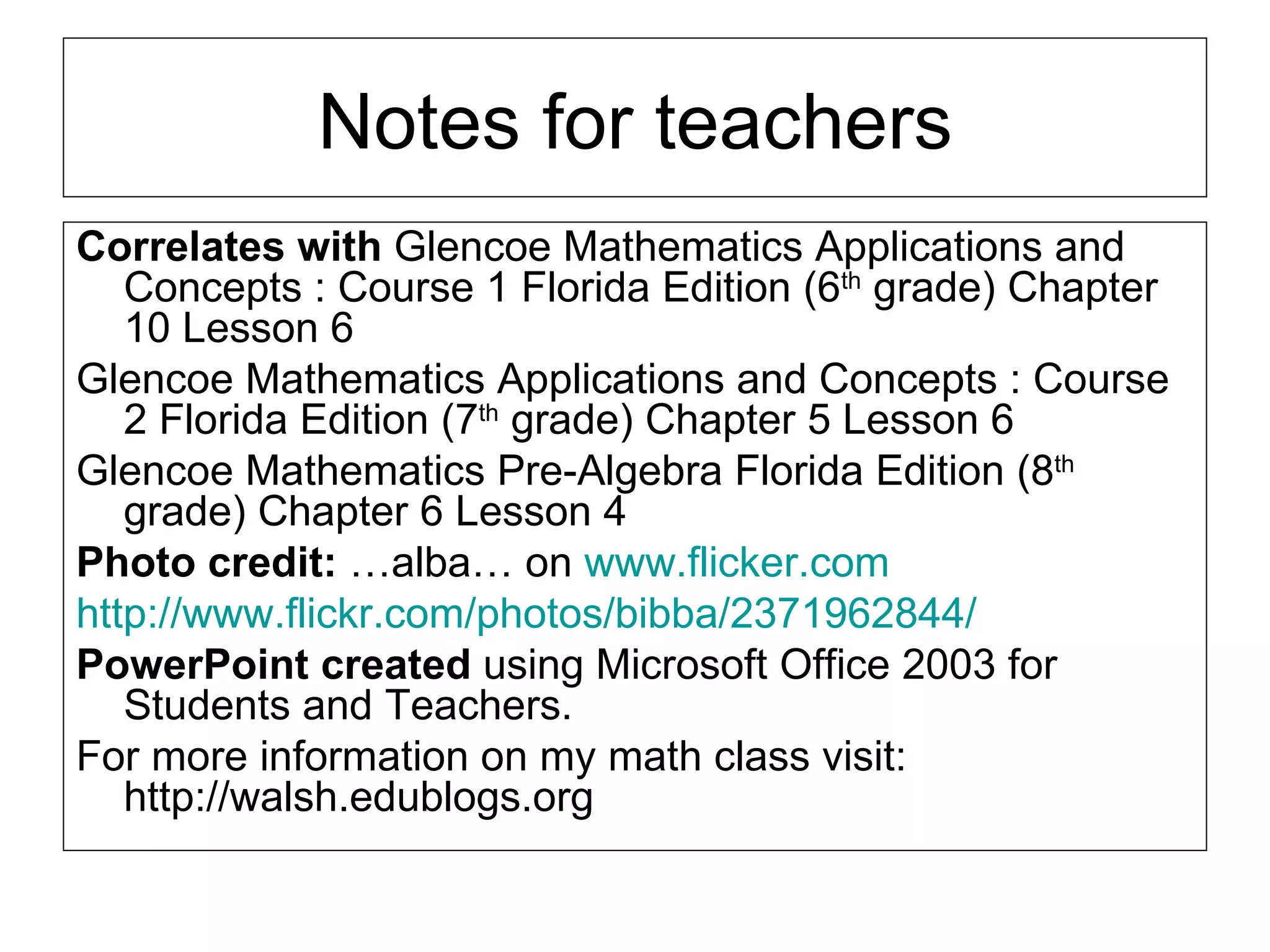 Notes for teachers Correlates with  Glencoe Mathematics Applications and Concepts : Course 1 Florida Edition (6 th  grade) Chapter 10 Lesson 6  Glencoe Mathematics Applications and Concepts : Course 2 Florida Edition (7 th  grade) Chapter 5 Lesson 6  Glencoe Mathematics Pre-Algebra Florida Edition (8 th  grade) Chapter 6 Lesson 4 Photo credit:  …alba… on  www.flicker.com http://www.flickr.com/photos/bibba/2371962844/ PowerPoint created  using Microsoft Office 2003 for Students and Teachers. For more information on my math class visit: http://walsh.edublogs.org 