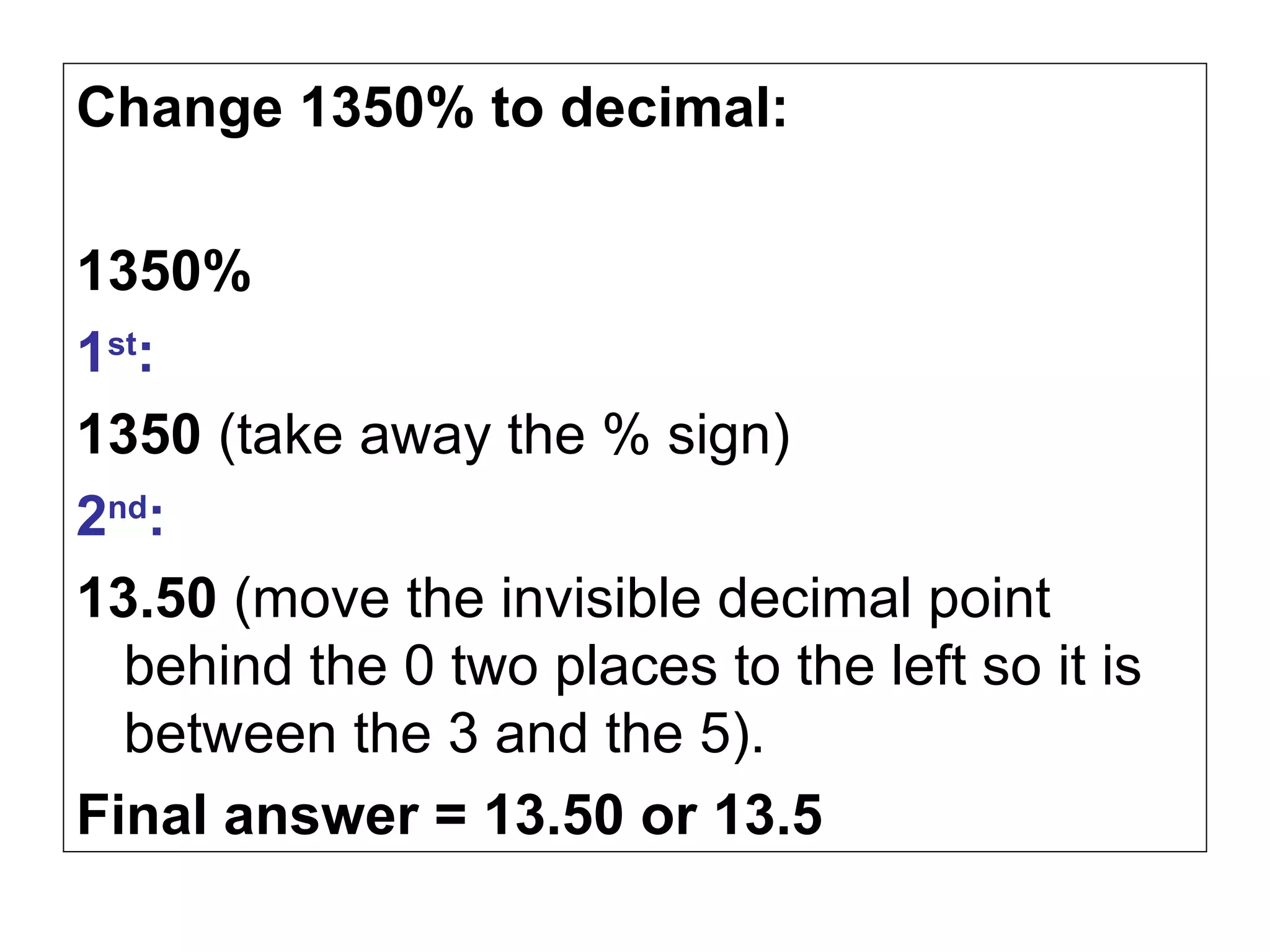 Change 1350% to decimal: 1350% 1 st :   1350  (take away the % sign) 2 nd : 13.50  (move the invisible decimal point behind the 0 two places to the left so it is between the 3 and the 5). Final answer = 13.50 or 13.5 