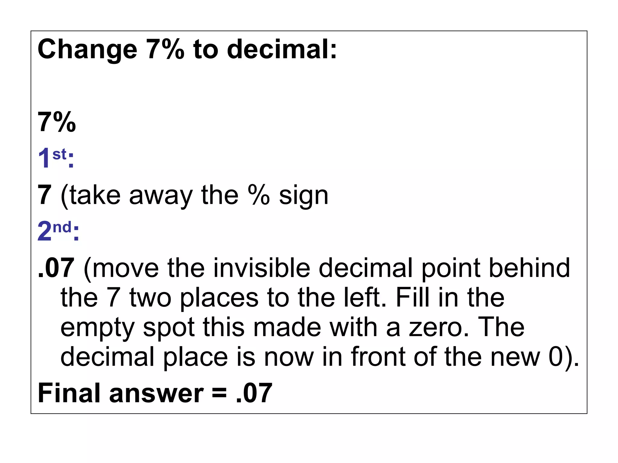 Change 7% to decimal: 7% 1 st : 7  (take away the % sign 2 nd : .07  (move the invisible decimal point behind the 7 two places to the left. Fill in the empty spot this made with a zero. The decimal place is now in front of the new 0). Final answer = .07 