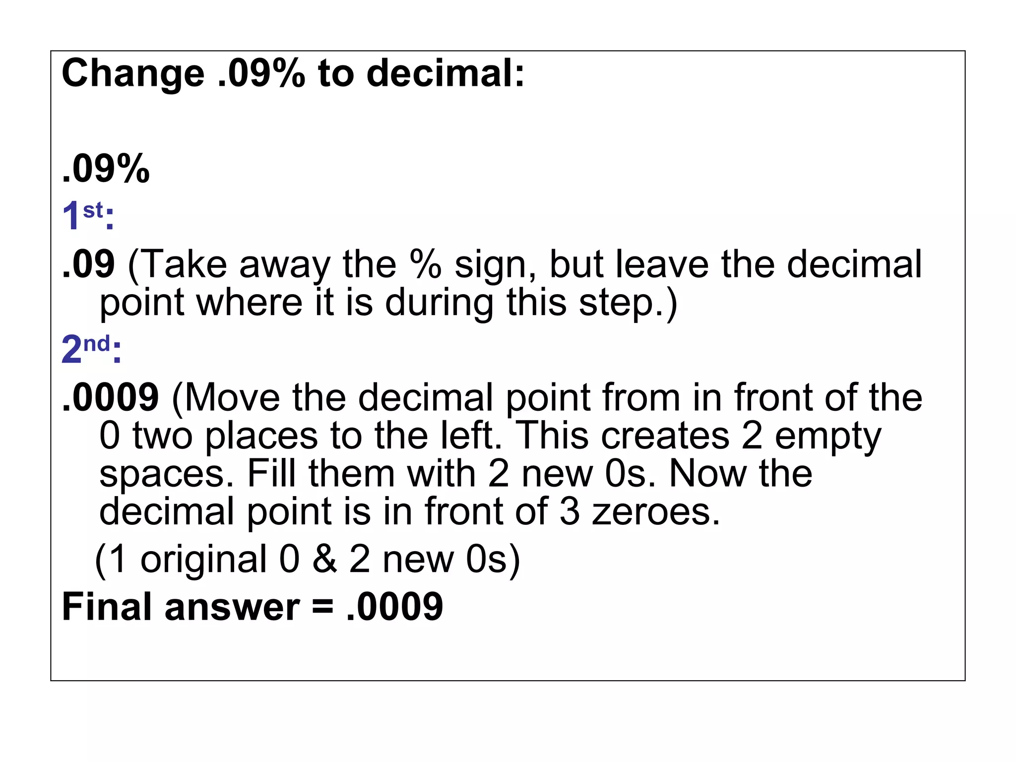 Change .09% to decimal: .09% 1 st : .09  (Take away the % sign, but leave the decimal point where it is during this step.) 2 nd : .0009  (Move the decimal point from in front of the 0 two places to the left. This creates 2 empty spaces. Fill them with 2 new 0s. Now the decimal point is in front of 3 zeroes.  (1 original 0 & 2 new 0s)  Final answer = .0009 