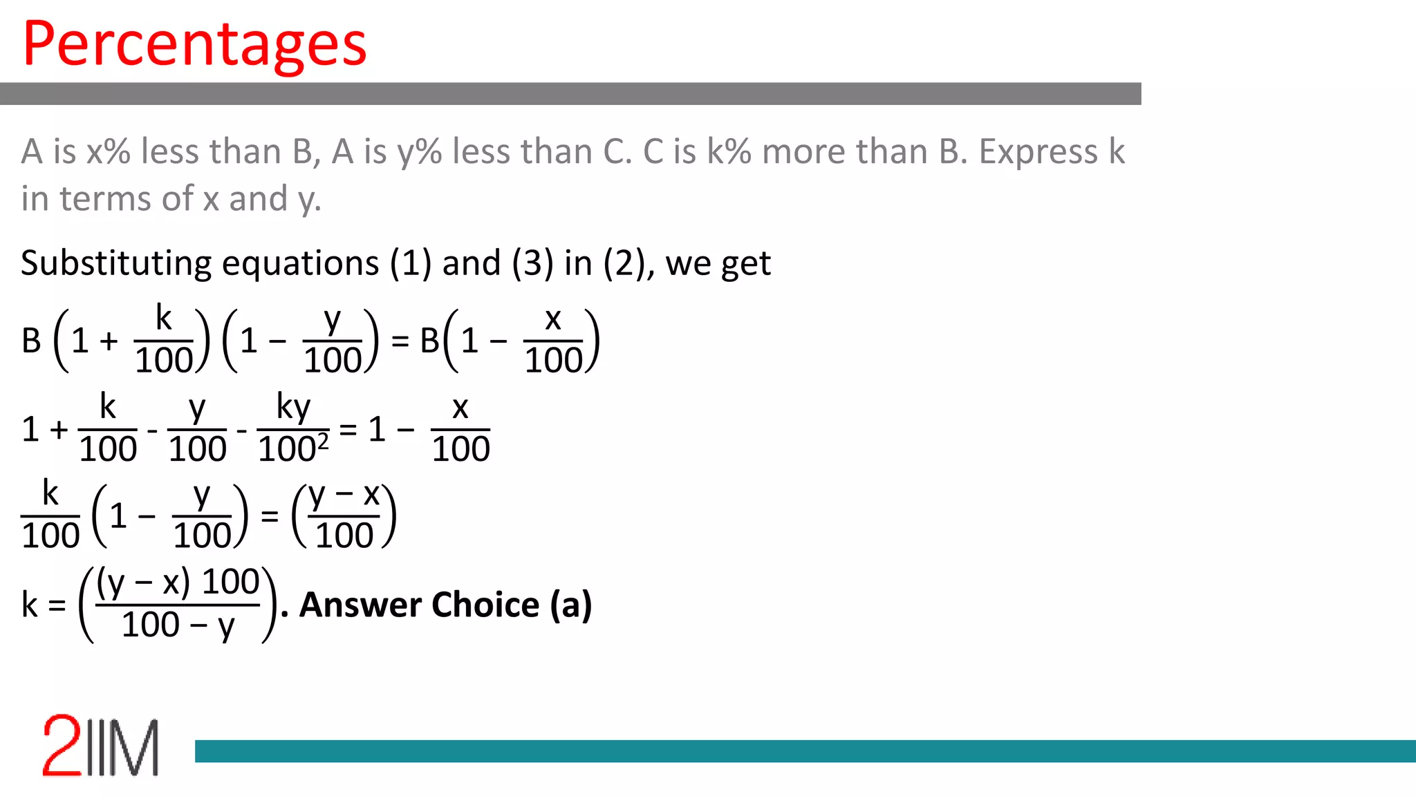 Percentages
Substituting equations (1) and (3) in (2), we get
B 1 +
k
100
1 −
y
100
= B 1 −
x
100
1 +
k
100
-
y
100
-
ky
1002 = 1 −
x
100
k
100
1 −
y
100
=
y − x
100
k =
(y − x) 100
100 − y
. Answer Choice (a)
A is x% less than B, A is y% less than C. C is k% more than B. Express k
in terms of x and y.