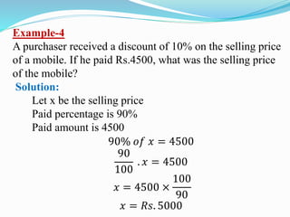 Example-4
A purchaser received a discount of 10% on the selling price
of a mobile. If he paid Rs.4500, what was the selling price
of the mobile?
Solution:
Let x be the selling price
Paid percentage is 90%
Paid amount is 4500
90% 𝑜𝑓 𝑥 = 4500
90
100
. 𝑥 = 4500
𝑥 = 4500 ×
100
90
𝑥 = 𝑅𝑠. 5000
 