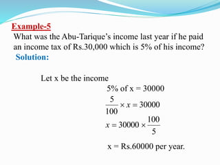 Example-5
What was the Abu-Tarique’s income last year if he paid
an income tax of Rs.30,000 which is 5% of his income?
Solution:
Let x be the income
5% of x = 30000
30000
100
5
 x
5
100
30000 x
x = Rs.60000 per year.
 