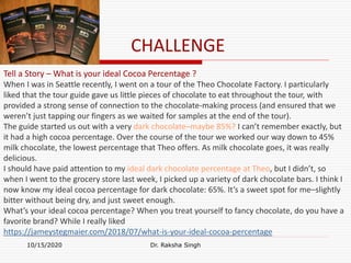 CHALLENGE
10/15/2020 Dr. Raksha Singh
Tell a Story – What is your ideal Cocoa Percentage ?
When I was in Seattle recently, I went on a tour of the Theo Chocolate Factory. I particularly
liked that the tour guide gave us little pieces of chocolate to eat throughout the tour, with
provided a strong sense of connection to the chocolate-making process (and ensured that we
weren’t just tapping our fingers as we waited for samples at the end of the tour).
The guide started us out with a very dark chocolate–maybe 85%? I can’t remember exactly, but
it had a high cocoa percentage. Over the course of the tour we worked our way down to 45%
milk chocolate, the lowest percentage that Theo offers. As milk chocolate goes, it was really
delicious.
I should have paid attention to my ideal dark chocolate percentage at Theo, but I didn’t, so
when I went to the grocery store last week, I picked up a variety of dark chocolate bars. I think I
now know my ideal cocoa percentage for dark chocolate: 65%. It’s a sweet spot for me–slightly
bitter without being dry, and just sweet enough.
What’s your ideal cocoa percentage? When you treat yourself to fancy chocolate, do you have a
favorite brand? While I really liked
https://jameystegmaier.com/2018/07/what-is-your-ideal-cocoa-percentage
 