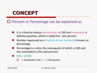 CONCEPT
 Percent or Percentage can be explained as
 It is a fraction whose denominator is 100 and numerator is
definite quantity, which is called the rate percent
 Number expressed as a fraction of one hundred is known as
percentage
 Percentage is a ratio, the consequent of which is 100 and
the antecedent is the rate percent
 P/Q = 2/100
 2= Antecedent and 100 = Consequent
10/15/2020 Dr. Raksha Singh
 