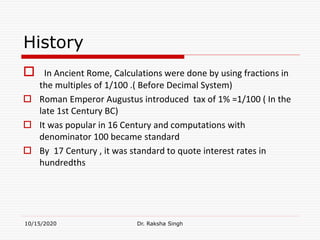 History
 In Ancient Rome, Calculations were done by using fractions in
the multiples of 1/100 .( Before Decimal System)
 Roman Emperor Augustus introduced tax of 1% =1/100 ( In the
late 1st Century BC)
 It was popular in 16 Century and computations with
denominator 100 became standard
 By 17 Century , it was standard to quote interest rates in
hundredths
10/15/2020 Dr. Raksha Singh
 