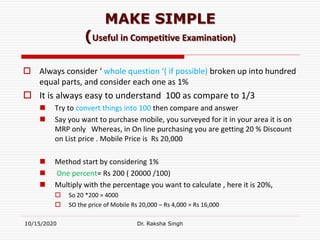 MAKE SIMPLE
(Useful in Competitive Examination)
 Always consider ‘ whole question ‘( if possible) broken up into hundred
equal parts, and consider each one as 1%
 It is always easy to understand 100 as compare to 1/3
 Try to convert things into 100 then compare and answer
 Say you want to purchase mobile, you surveyed for it in your area it is on
MRP only Whereas, in On line purchasing you are getting 20 % Discount
on List price . Mobile Price is Rs 20,000
 Method start by considering 1%
 One percent= Rs 200 ( 20000 /100)
 Multiply with the percentage you want to calculate , here it is 20%,
 So 20 *200 = 4000
 SO the price of Mobile Rs 20,000 – Rs 4,000 = Rs 16,000
10/15/2020 Dr. Raksha Singh
 