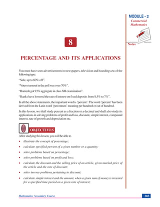 Percentage and ItsApplications
Notes
MODULE - 2
Commercial
Mathematics
Mathematics Secondary Course 203
8
PERCENTAGE AND ITS APPLICATIONS
You must have seen advertisements in newspapers, television and hoardings etc of the
followingtype:
“Sale, up to 60% off”.
“Voters turnout in the poll was over 70%”.
“Rameshgot93%aggregateinclassXIIexamination”.
“Banks have lowered the rate of interest on fixed deposits from 8.5% to 7%”.
In all the above statements, the important word is ‘percent’. The word ‘percent’ has been
derived from the Latin word ‘percentum’ meaning per hundred or out of hundred.
In this lesson, we shall study percent as a fraction or a decimal and shall also study its
applications in solving problems of profit and loss, discount, simple interest, compound
interest, rate of growth and depreciation etc.
OBJECTIVES
Afterstudyingthislesson,youwillbeableto
• illustrate the concept of percentage;
• calculate specified percent of a given number or a quantity;
• solve problems based on percentage;
• solve problems based on profit and loss;
• calculate the discount and the selling price of an article, given marked price of
the article and the rate of discount;
• solve inverse problems pertaining to discount;
• calculate simple interest and the amount, when a given sum of money is invested
for a specified time period on a given rate of interest;
 