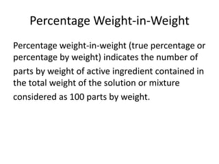 Percentage Weight-in-Weight
Percentage weight-in-weight (true percentage or
percentage by weight) indicates the number of
parts by weight of active ingredient contained in
the total weight of the solution or mixture
considered as 100 parts by weight.
 