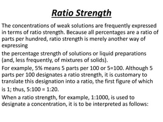 Ratio Strength
The concentrations of weak solutions are frequently expressed
in terms of ratio strength. Because all percentages are a ratio of
parts per hundred, ratio strength is merely another way of
expressing
the percentage strength of solutions or liquid preparations
(and, less frequently, of mixtures of solids).
For example, 5% means 5 parts per 100 or 5=100. Although 5
parts per 100 designates a ratio strength, it is customary to
translate this designation into a ratio, the first figure of which
is 1; thus, 5:100 = 1:20.
When a ratio strength, for example, 1:1000, is used to
designate a concentration, it is to be interpreted as follows:
 