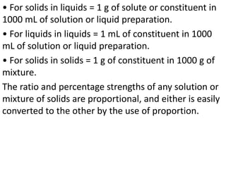 • For solids in liquids = 1 g of solute or constituent in
1000 mL of solution or liquid preparation.
• For liquids in liquids = 1 mL of constituent in 1000
mL of solution or liquid preparation.
• For solids in solids = 1 g of constituent in 1000 g of
mixture.
The ratio and percentage strengths of any solution or
mixture of solids are proportional, and either is easily
converted to the other by the use of proportion.
 