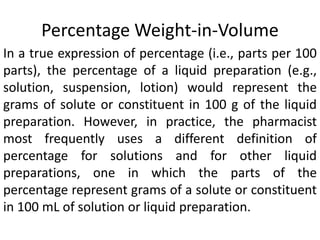 Percentage Weight-in-Volume
In a true expression of percentage (i.e., parts per 100
parts), the percentage of a liquid preparation (e.g.,
solution, suspension, lotion) would represent the
grams of solute or constituent in 100 g of the liquid
preparation. However, in practice, the pharmacist
most frequently uses a different definition of
percentage for solutions and for other liquid
preparations, one in which the parts of the
percentage represent grams of a solute or constituent
in 100 mL of solution or liquid preparation.
 