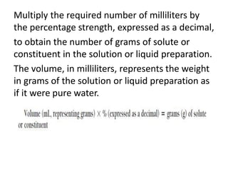Multiply the required number of milliliters by
the percentage strength, expressed as a decimal,
to obtain the number of grams of solute or
constituent in the solution or liquid preparation.
The volume, in milliliters, represents the weight
in grams of the solution or liquid preparation as
if it were pure water.
 