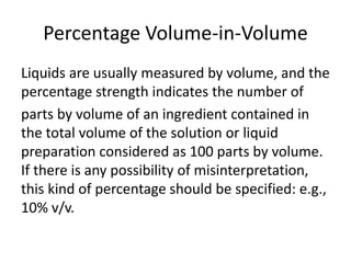 Percentage Volume-in-Volume
Liquids are usually measured by volume, and the
percentage strength indicates the number of
parts by volume of an ingredient contained in
the total volume of the solution or liquid
preparation considered as 100 parts by volume.
If there is any possibility of misinterpretation,
this kind of percentage should be specified: e.g.,
10% v/v.
 