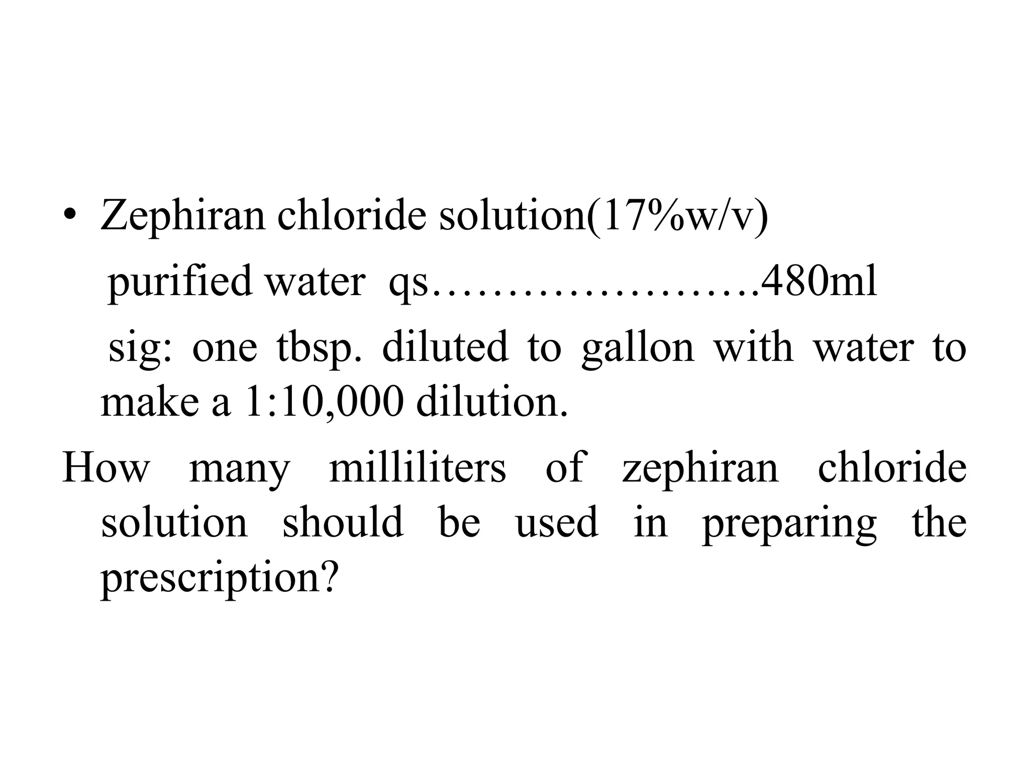• Zephiran chloride solution(17%w/v)
purified water qs………………….480ml
sig: one tbsp. diluted to gallon with water to
make a 1:10,000 dilution.
How many milliliters of zephiran chloride
solution should be used in preparing the
prescription?
 
