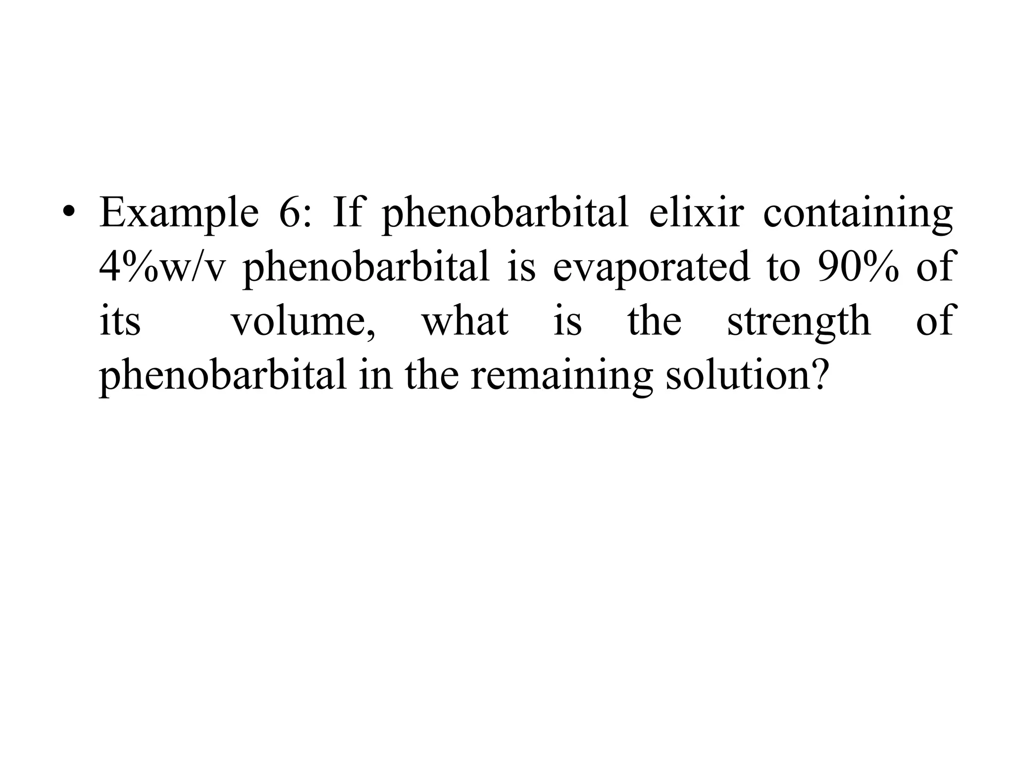 • Example 6: If phenobarbital elixir containing
4%w/v phenobarbital is evaporated to 90% of
its volume, what is the strength of
phenobarbital in the remaining solution?
 