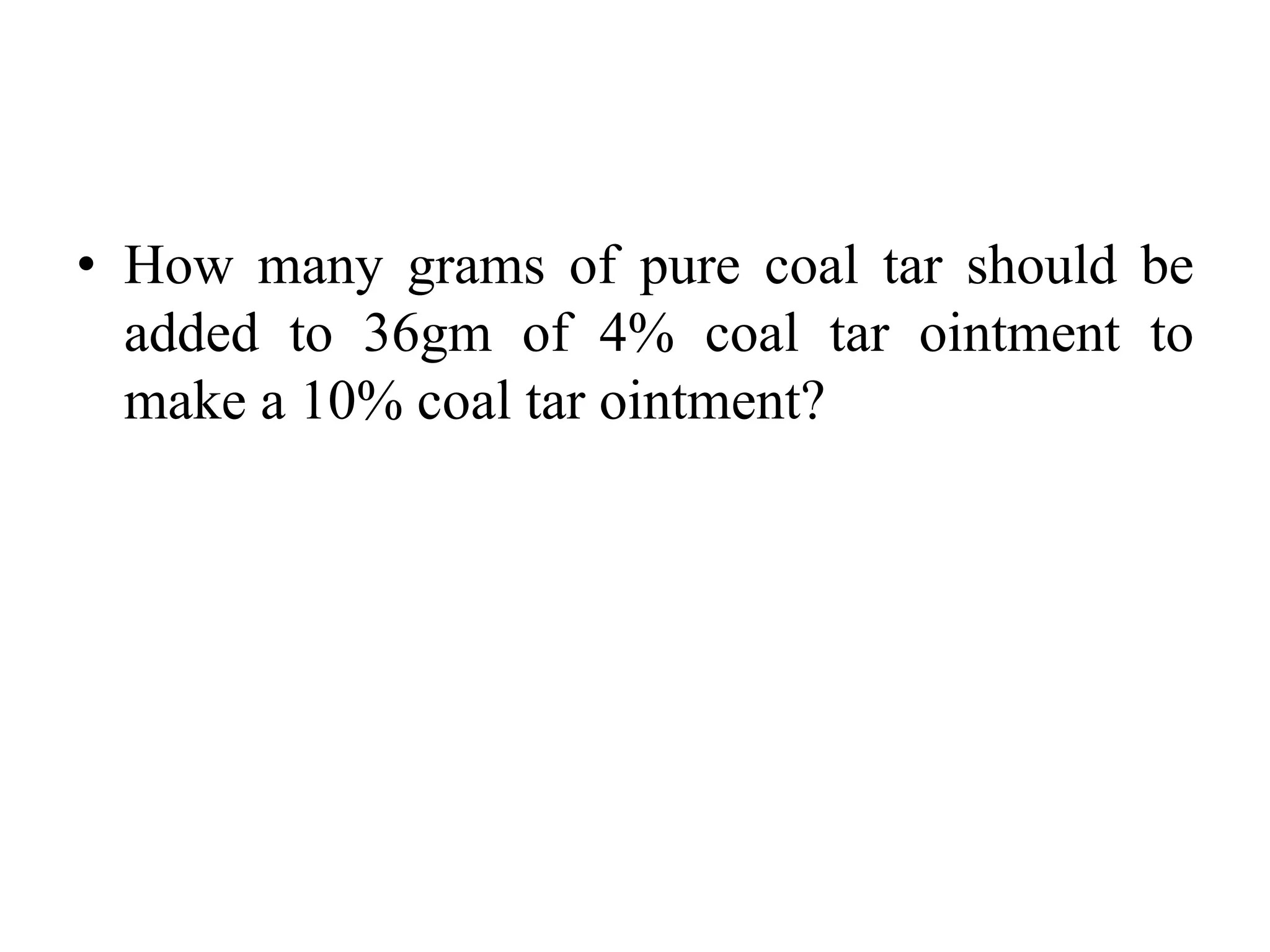 • How many grams of pure coal tar should be
added to 36gm of 4% coal tar ointment to
make a 10% coal tar ointment?
 