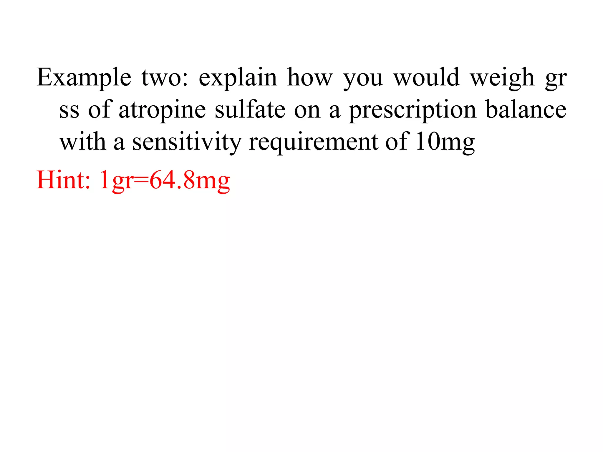 Example two: explain how you would weigh gr
ss of atropine sulfate on a prescription balance
with a sensitivity requirement of 10mg
Hint: 1gr=64.8mg
 