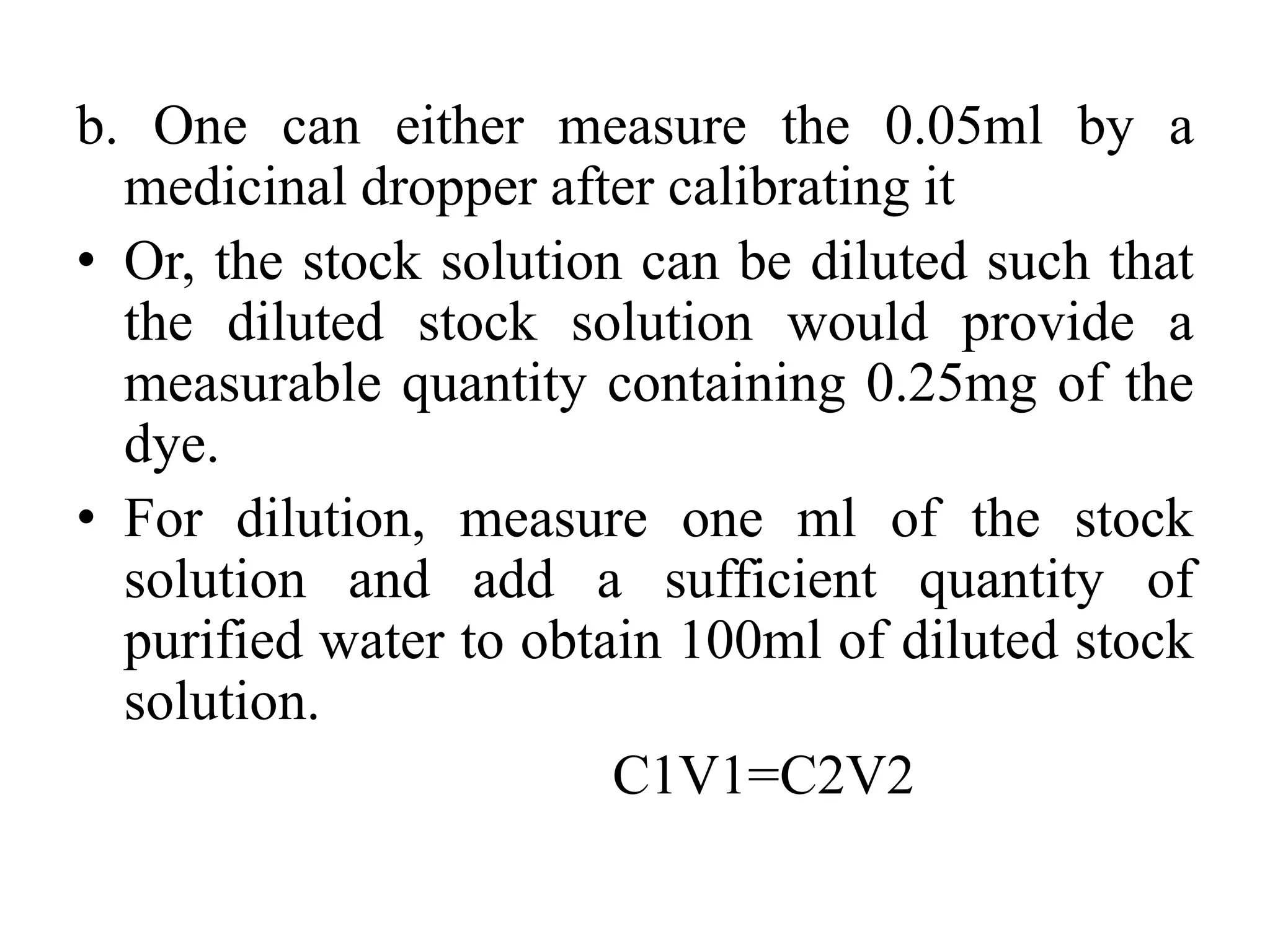 b. One can either measure the 0.05ml by a
medicinal dropper after calibrating it
• Or, the stock solution can be diluted such that
the diluted stock solution would provide a
measurable quantity containing 0.25mg of the
dye.
• For dilution, measure one ml of the stock
solution and add a sufficient quantity of
purified water to obtain 100ml of diluted stock
solution.
C1V1=C2V2
 