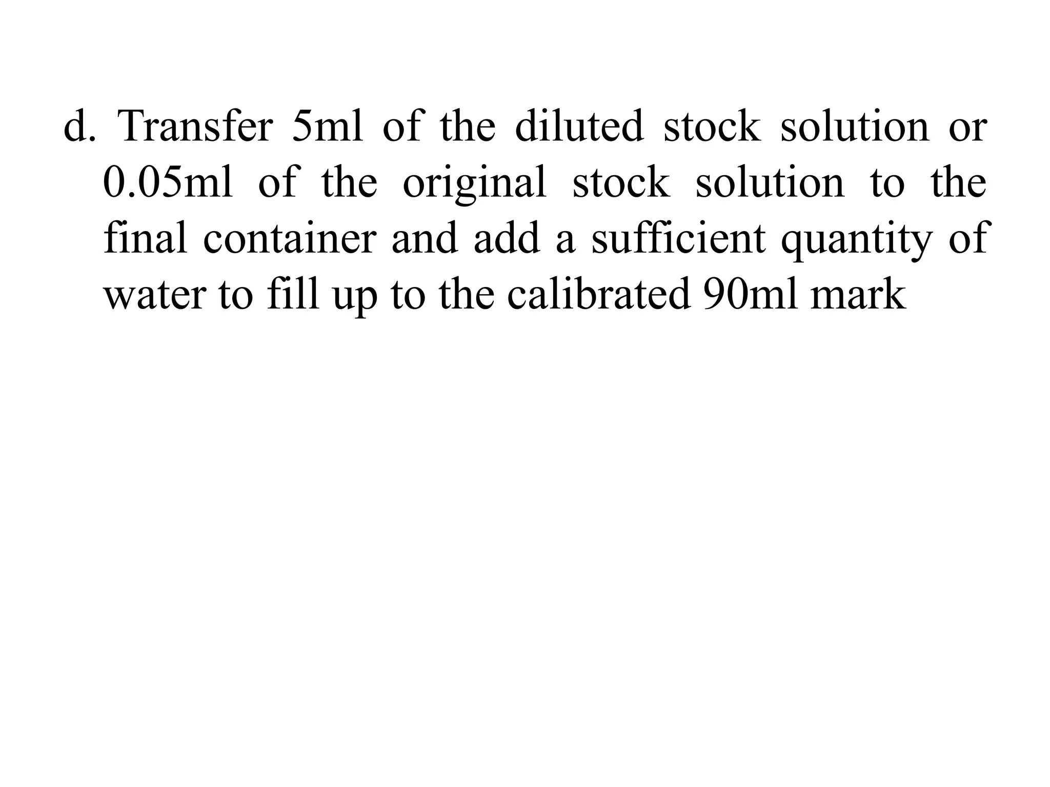d. Transfer 5ml of the diluted stock solution or
0.05ml of the original stock solution to the
final container and add a sufficient quantity of
water to fill up to the calibrated 90ml mark
 