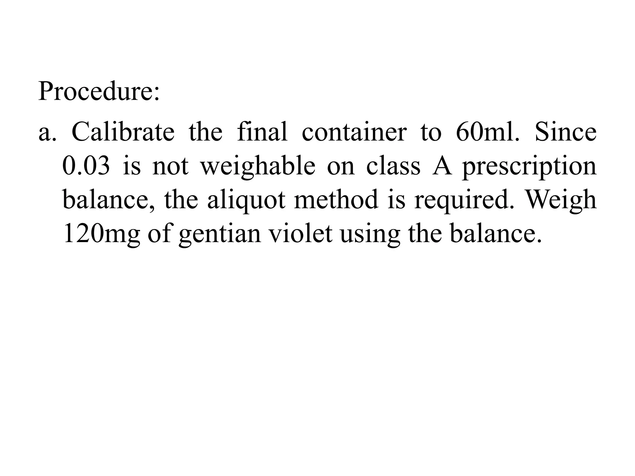 Procedure:
a. Calibrate the final container to 60ml. Since
0.03 is not weighable on class A prescription
balance, the aliquot method is required. Weigh
120mg of gentian violet using the balance.
 