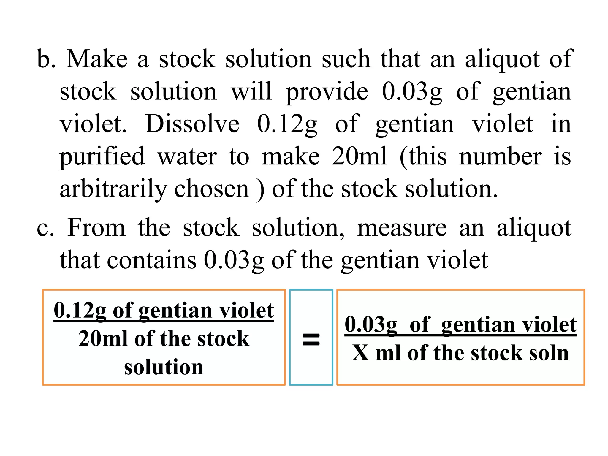 b. Make a stock solution such that an aliquot of
stock solution will provide 0.03g of gentian
violet. Dissolve 0.12g of gentian violet in
purified water to make 20ml (this number is
arbitrarily chosen ) of the stock solution.
c. From the stock solution, measure an aliquot
that contains 0.03g of the gentian violet
0.03g of gentian violet
X ml of the stock soln
0.12g of gentian violet
20ml of the stock
solution
=
 