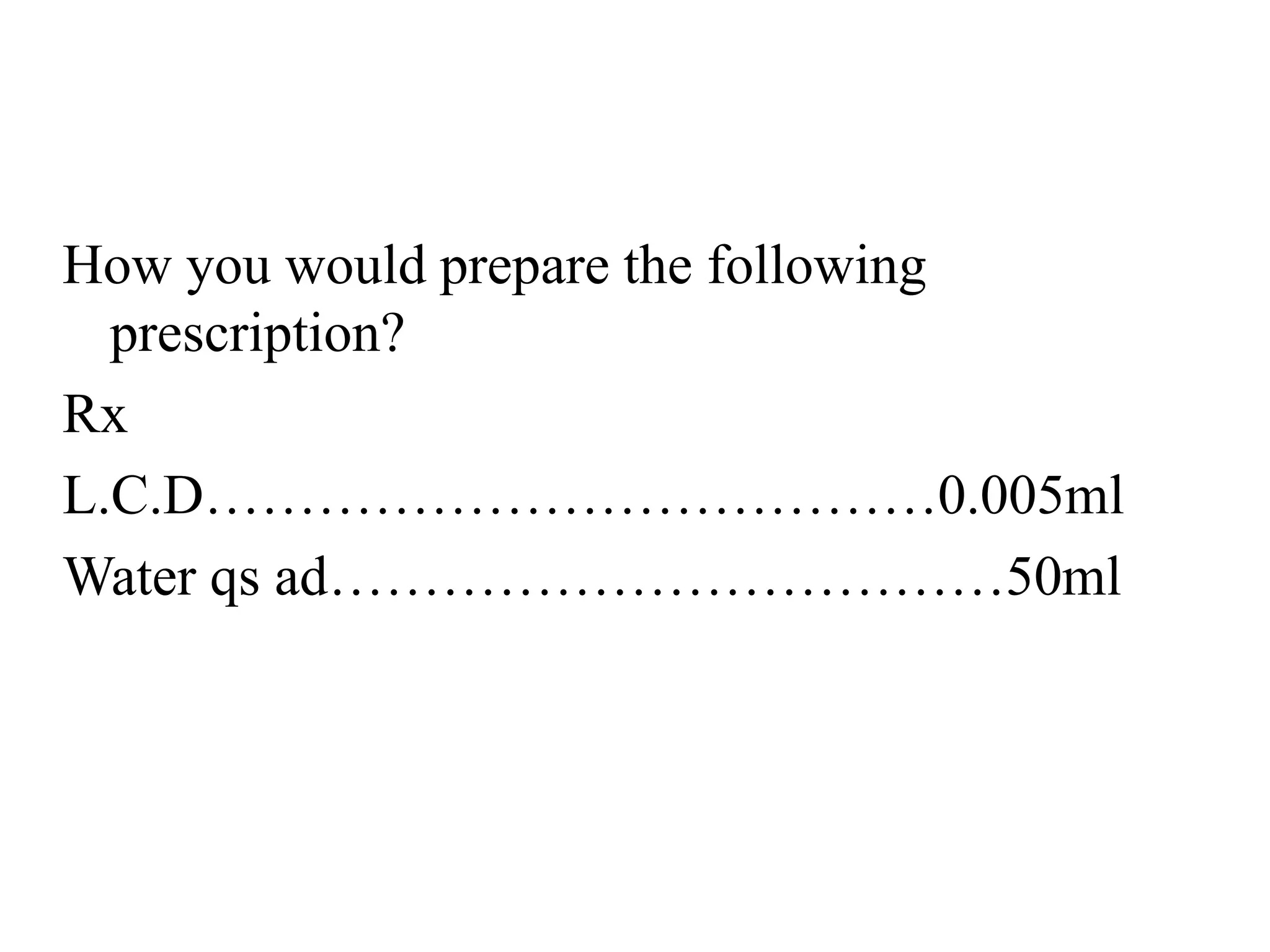 How you would prepare the following
prescription?
Rx
L.C.D…………………………………0.005ml
Water qs ad………………………………50ml
 