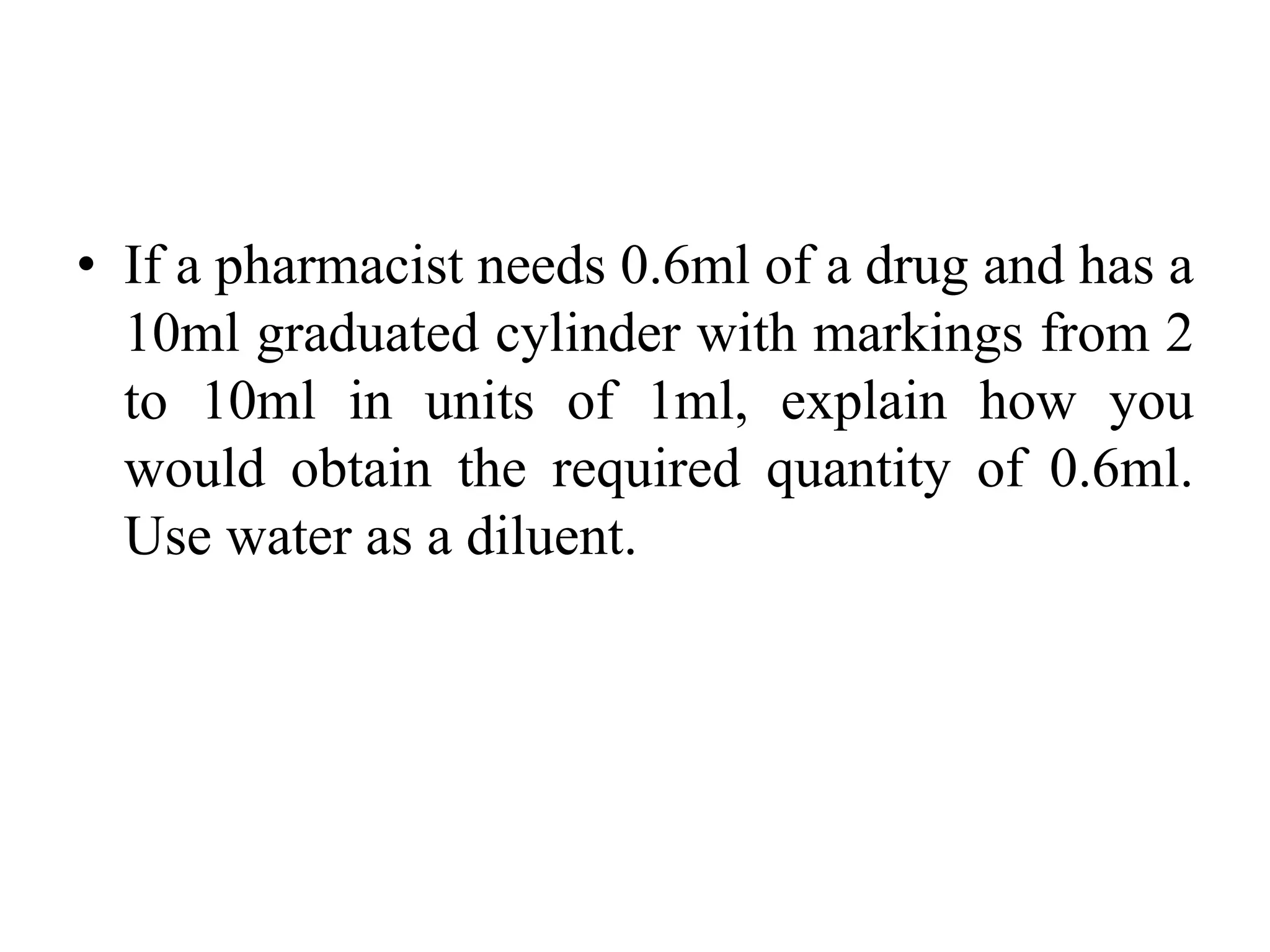 • If a pharmacist needs 0.6ml of a drug and has a
10ml graduated cylinder with markings from 2
to 10ml in units of 1ml, explain how you
would obtain the required quantity of 0.6ml.
Use water as a diluent.
 