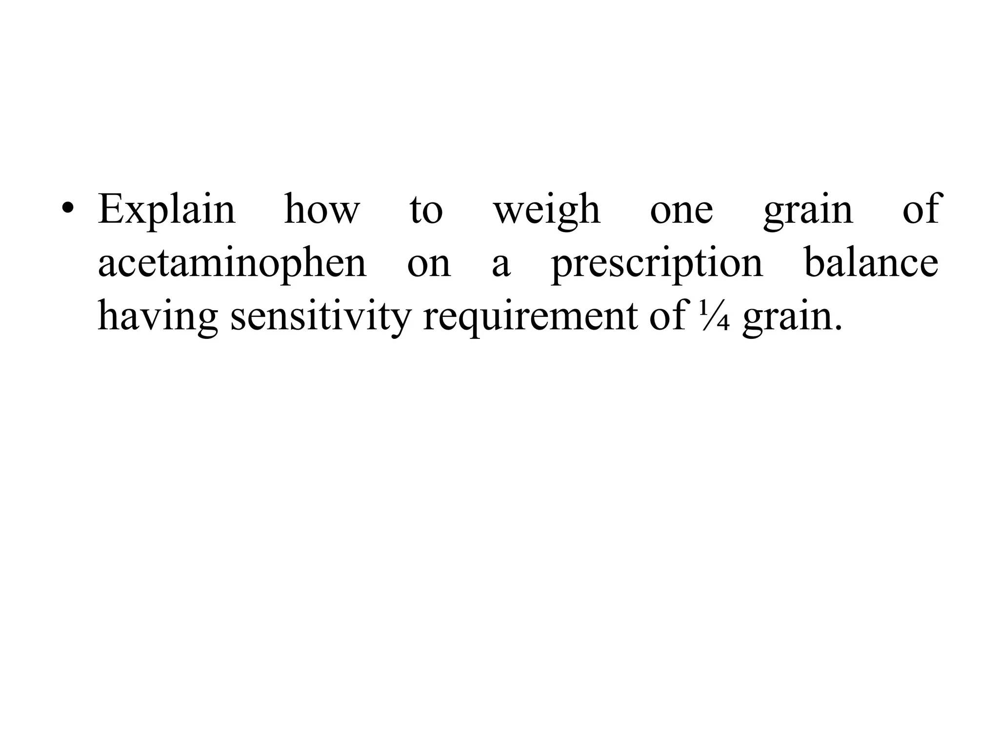 • Explain how to weigh one grain of
acetaminophen on a prescription balance
having sensitivity requirement of ¼ grain.
 