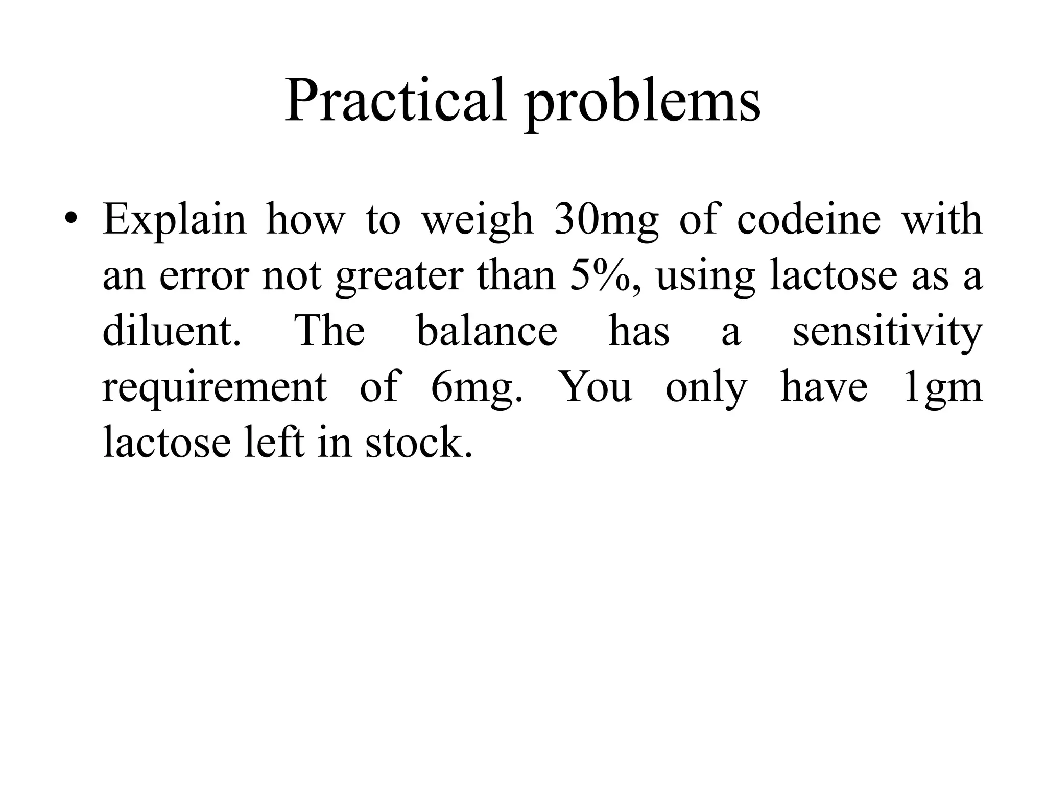 Practical problems
• Explain how to weigh 30mg of codeine with
an error not greater than 5%, using lactose as a
diluent. The balance has a sensitivity
requirement of 6mg. You only have 1gm
lactose left in stock.
 