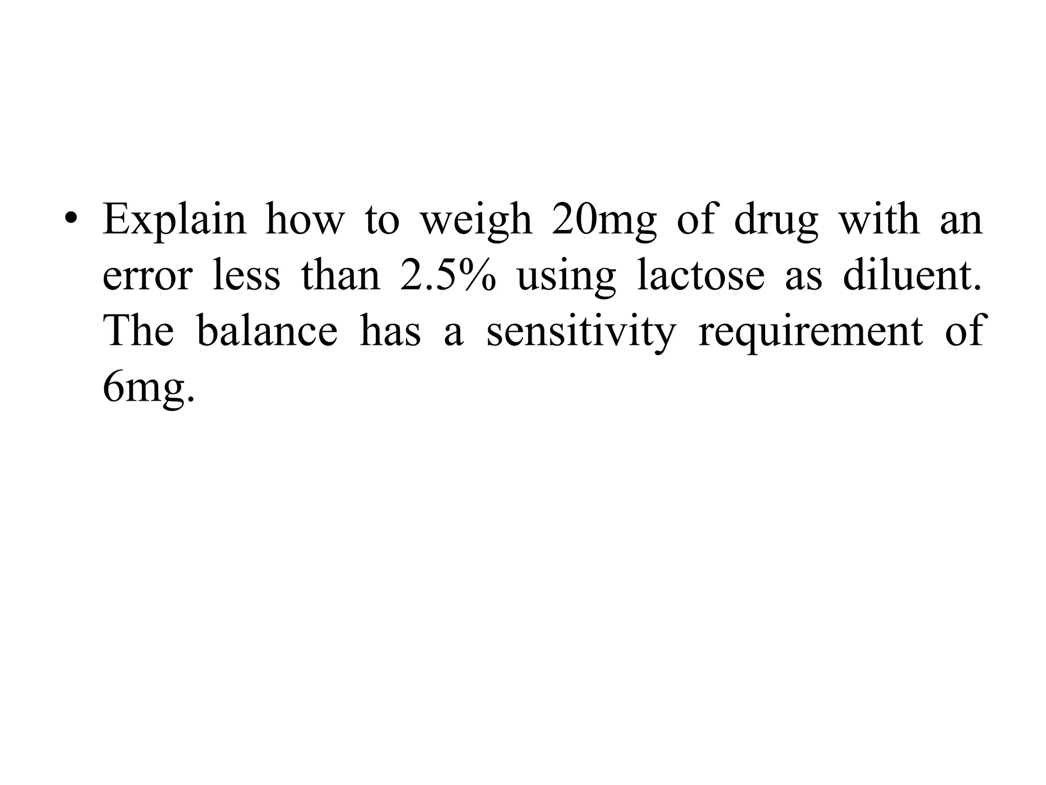 • Explain how to weigh 20mg of drug with an
error less than 2.5% using lactose as diluent.
The balance has a sensitivity requirement of
6mg.
 