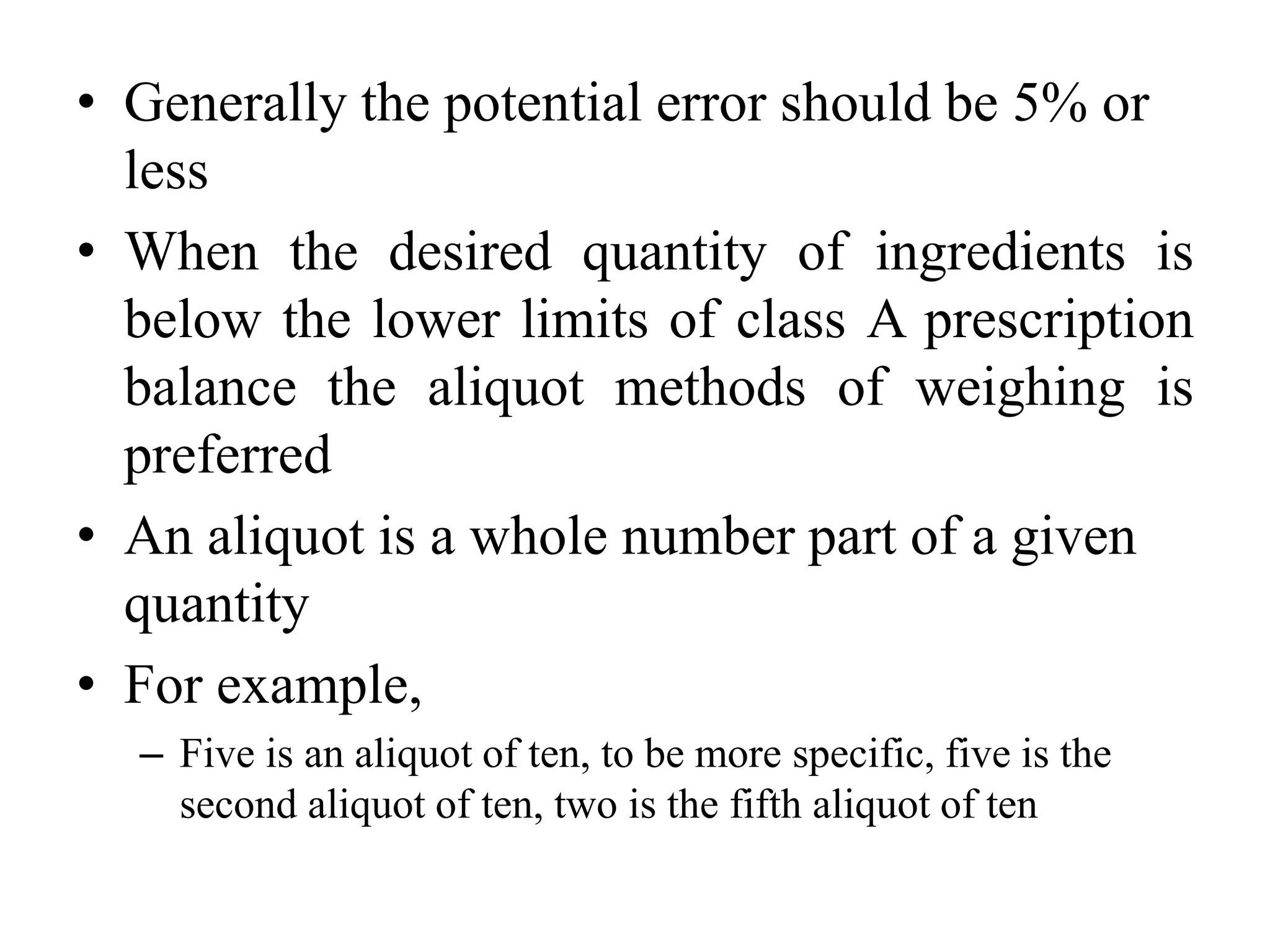 • Generally the potential error should be 5% or
less
• When the desired quantity of ingredients is
below the lower limits of class A prescription
balance the aliquot methods of weighing is
preferred
• An aliquot is a whole number part of a given
quantity
• For example,
– Five is an aliquot of ten, to be more specific, five is the
second aliquot of ten, two is the fifth aliquot of ten
 
