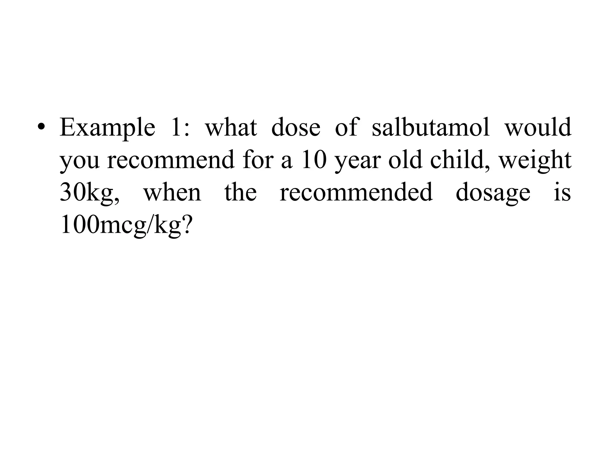 • Example 1: what dose of salbutamol would
you recommend for a 10 year old child, weight
30kg, when the recommended dosage is
100mcg/kg?
 